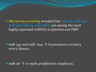  Microarray screening revealed that miR-126, miR-197,
miR-223, miR-24, and miR-21 are among the most
highly expressed miRNAs in platelets and PMP.
 miR-340 and miR- 624- ↑ in premature coronary
artery disease.
 miR-28- ↑ in myelo proliferative neoplasms.
 
