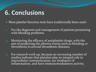 6. Conclusions
 Most platelet function tests have traditionally been used-
1. For the diagnosis and management of patients presenting
with bleeding problems.
2. Monitoring the efficacy of antiplatelet drugs, with the
aim of predicting the adverse events such as bleeding or
thrombosis in arterial thrombotic diseases.
3. For research work up, because an increasing number of
studies indicate that platelets play an integral role in
intercellular communication, are mediators of
inflammation, and have immunomodulatory activity.
 
