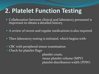 2. Platelet Function Testing
 Collaboration between clinical and laboratory personnel is
important to obtain a detailed history.
 A review of recent and regular medications is also required.
 Then laboratory testing is initiated, which begins with-
 CBC with peripheral smear examination
 Check for platelet flags-
platelet count,
mean platelet volume (MPV)
platelet distribution width (PDW)
 