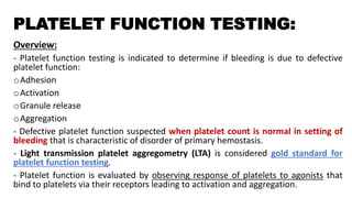 PLATELET FUNCTION TESTING:
Overview:
- Platelet function testing is indicated to determine if bleeding is due to defective
platelet function:
oAdhesion
oActivation
oGranule release
oAggregation
- Defective platelet function suspected when platelet count is normal in setting of
bleeding that is characteristic of disorder of primary hemostasis.
- Light transmission platelet aggregometry (LTA) is considered gold standard for
platelet function testing.
- Platelet function is evaluated by observing response of platelets to agonists that
bind to platelets via their receptors leading to activation and aggregation.
 
