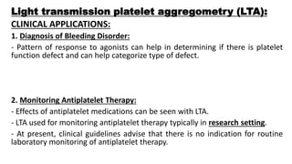 Light transmission platelet aggregometry (LTA):
CLINICAL APPLICATIONS:
1. Diagnosis of Bleeding Disorder:
- Pattern of response to agonists can help in determining if there is platelet
function defect and can help categorize type of defect.
2. Monitoring Antiplatelet Therapy:
- Effects of antiplatelet medications can be seen with LTA.
- LTA used for monitoring antiplatelet therapy typically in research setting.
- At present, clinical guidelines advise that there is no indication for routine
laboratory monitoring of antiplatelet therapy.
 