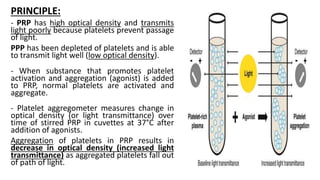 PRINCIPLE:
- PRP has high optical density and transmits
light poorly because platelets prevent passage
of light.
PPP has been depleted of platelets and is able
to transmit light well (low optical density).
- When substance that promotes platelet
activation and aggregation (agonist) is added
to PRP, normal platelets are activated and
aggregate.
- Platelet aggregometer measures change in
optical density (or light transmittance) over
time of stirred PRP in cuvettes at 37°C after
addition of agonists.
Aggregation of platelets in PRP results in
decrease in optical density (increased light
transmittance) as aggregated platelets fall out
of path of light.
 