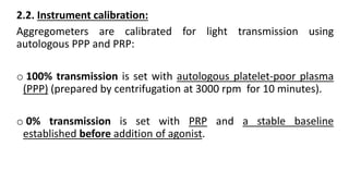 2.2. Instrument calibration:
Aggregometers are calibrated for light transmission using
autologous PPP and PRP:
o 100% transmission is set with autologous platelet-poor plasma
(PPP) (prepared by centrifugation at 3000 rpm for 10 minutes).
o 0% transmission is set with PRP and a stable baseline
established before addition of agonist.
 