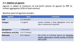 2.3. Addition of agonist:
Agonist is added at maximum of one-tenth volume of agonist to PRP to
initiate aggregation (10% of total volume).
Baseline panel of agonists includes:
Agonist Dose Comment
ADP 2.5–20 μmol/L
Collagen 1–5 μg/mL Usually mediates a steep aggregation curve but
after a characteristic lag phase.
Epinephrine 3–30 μmol/L
Arachidonic acid (AA) 0.5–1.5 mmol/L
Ristocetin 0.5–2 mg/mL Not strictly an activating agonist but stimulates
platelet agglutination through binding of plasma
vWF to GPIb.
 