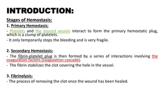 INTRODUCTION:
Stages of Hemostasis:
1. Primary Hemostasis:
- Platelets and the injured vessels interact to form the primary hemostatic plug,
which is a clump of platelets.
- It only temporarily stops the bleeding and is very fragile.
2. Secondary Hemostasis:
- The fibrin-platelet plug is then formed by a series of interactions involving the
coagulation factors (coagulation cascade).
- The fibrin stabilizes the clot covering the hole in the vessel.
3. Fibrinolysis:
- The process of removing the clot once the wound has been healed.
 