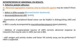 INTERPRETATION OF ABNORMAL LTA RESULTS:
1. Defective platelet adhesion:
a). Abnormal aggregation response only to ristocetin agonist may be noted if there
is:
o defect in GPIb receptor (Bernard Soulier Syndrome)
o decreased/abnormal vWF (vWD(.
- Examination of peripheral blood smear can be helpful in distinguishing vWD and
BSS:
o BSS is usually accompanied by macrothrombocytopenia (giant platelets).
- Addition of cryoprecipitate (source of vWF) corrects abnormal response to
ristocetin that may be seen in vWD, but not in BSS.
- vWF antigen and activity studies and factor VIII activity assay can be performed if
vWD is suspected.
 
