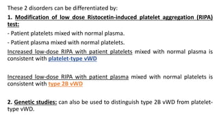 These 2 disorders can be differentiated by:
1. Modification of low dose Ristocetin-induced platelet aggregation (RIPA)
test:
- Patient platelets mixed with normal plasma.
- Patient plasma mixed with normal platelets.
Increased low-dose RIPA with patient platelets mixed with normal plasma is
consistent with platelet-type vWD
Increased low-dose RIPA with patient plasma mixed with normal platelets is
consistent with type 2B vWD
2. Genetic studies: can also be used to distinguish type 2B vWD from platelet-
type vWD.
 