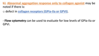 b). Abnormal aggregation response only to collagen agonist may be
noted if there is:
o defect in collagen receptors (GPIa-IIa or GPVI).
- Flow cytometry can be used to evaluate for low levels of GPIa-IIa or
GPVI.
 