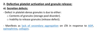 2. Defective platelet activation and granule release:
a). Secretion defects:
- Defect in platelet-dense granules is due to either:
o Contents of granules (storage pool disorder).
o Inability to release granules (release defect).
- Manifests as lack of secondary aggregation on LTA in response to ADP,
epinephrine, collagen.
 