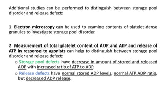 Additional studies can be performed to distinguish between storage pool
disorder and release defect:
1. Electron microscopy can be used to examine contents of platelet-dense
granules to investigate storage pool disorder.
2. Measurement of total platelet content of ADP and ATP and release of
ATP in response to agonists can help to distinguish between storage pool
disorder and release defect:
o Storage pool defects have decrease in amount of stored and released
ADP with increased ratio of ATP to ADP.
o Release defects have normal stored ADP levels, normal ATP:ADP ratio,
but decreased ADP release.
 
