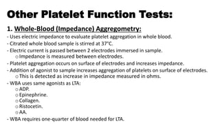 Other Platelet Function Tests:
1. Whole-Blood (Impedance) Aggregometry:
- Uses electric impedance to evaluate platelet aggregation in whole blood.
- Citrated whole blood sample is stirred at 37°C.
- Electric current is passed between 2 electrodes immersed in sample.
oImpedance is measured between electrodes.
- Platelet aggregation occurs on surface of electrodes and increases impedance.
- Addition of agonist to sample increases aggregation of platelets on surface of electrodes.
oThis is detected as increase in impedance measured in ohms.
- WBA uses same agonists as LTA:
o ADP.
o Epinephrine.
o Collagen.
o Ristocetin.
oAA.
- WBA requires one-quarter of blood needed for LTA.
 