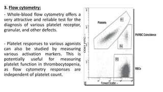 3. Flow cytometry:
- Whole-blood flow cytometry offers a
very attractive and reliable test for the
diagnosis of various platelet receptor,
granular, and other defects.
- Platelet responses to various agonists
can also be studied by measuring
various activation markers. This is
potentially useful for measuring
platelet function in thrombocytopenia,
as flow cytometry responses are
independent of platelet count.
 