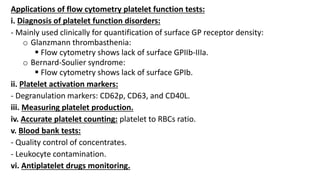 Applications of flow cytometry platelet function tests:
i. Diagnosis of platelet function disorders:
- Mainly used clinically for quantification of surface GP receptor density:
o Glanzmann thrombasthenia:
 Flow cytometry shows lack of surface GPIIb-IIIa.
o Bernard-Soulier syndrome:
 Flow cytometry shows lack of surface GPIb.
ii. Platelet activation markers:
- Degranulation markers: CD62p, CD63, and CD40L.
iii. Measuring platelet production.
iv. Accurate platelet counting: platelet to RBCs ratio.
v. Blood bank tests:
- Quality control of concentrates.
- Leukocyte contamination.
vi. Antiplatelet drugs monitoring.
 