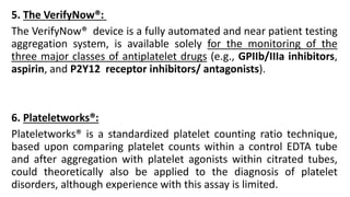 5. The VerifyNow®:
The VerifyNow® device is a fully automated and near patient testing
aggregation system, is available solely for the monitoring of the
three major classes of antiplatelet drugs (e.g., GPIIb/IIIa inhibitors,
aspirin, and P2Y12 receptor inhibitors/ antagonists).
6. Plateletworks®:
Plateletworks® is a standardized platelet counting ratio technique,
based upon comparing platelet counts within a control EDTA tube
and after aggregation with platelet agonists within citrated tubes,
could theoretically also be applied to the diagnosis of platelet
disorders, although experience with this assay is limited.
 