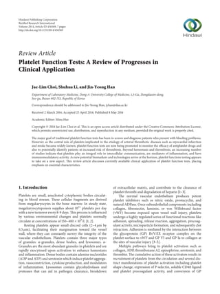 Review Article
Platelet Function Tests: A Review of Progresses in
Clinical Application
Jae-Lim Choi, Shuhua Li, and Jin-Yeong Han
Department of Laboratory Medicine, Dong-A University College of Medicine, 1,3-Ga, Dongdaesin-dong,
Seo-gu, Busan 602-715, Republic of Korea
Correspondence should be addressed to Jin-Yeong Han; jyhan@dau.ac.kr
Received 2 March 2014; Accepted 25 April 2014; Published 8 May 2014
Academic Editor: Mina Hur
Copyright © 2014 Jae-Lim Choi et al. This is an open access article distributed under the Creative Commons Attribution License,
which permits unrestricted use, distribution, and reproduction in any medium, provided the original work is properly cited.
The major goal of traditional platelet function tests has been to screen and diagnose patients who present with bleeding problems.
However, as the central role of platelets implicated in the etiology of arterial thrombotic diseases such as myocardial infarction
and stroke became widely known, platelet function tests are now being promoted to monitor the efficacy of antiplatelet drugs and
also to potentially identify patients at increased risk of thrombosis. Beyond hemostasis and thrombosis, an increasing number
of studies indicate that platelets play an integral role in intercellular communication, are mediators of inflammation, and have
immunomodulatory activity. As new potential biomarkers and technologies arrive at the horizon, platelet functions testing appears
to take on a new aspect. This review article discusses currently available clinical application of platelet function tests, placing
emphasis on essential characteristics.
1. Introduction
Platelets are small, anucleated cytoplasmic bodies circulat-
ing in blood stream. These cellular fragments are derived
from megakaryocytes in the bone marrow. In steady state,
megakaryocytopoiesis supplies about 1011
platelets per day
with a new turnover every 8-9 days. This process is influenced
by various environmental changes and platelets normally
circulate at concentrations of 150–400 × 109
/L [1, 2].
Resting platelets appear small discoid cells (2–4 𝜇m by
0.5 𝜇m), facilitating their margination toward the vessel
wall, where they can constantly survey the integrity of the
vascular endothelium. Platelets contain three major types
of granules: 𝛼-granules, dense bodies, and lysosomes. 𝛼-
Granules are the most abundant granules in platelets and are
rapidly exocytosed upon activation to enhance hemostasis
and inflammation. Dense bodies contain adenine nucleotides
(ADP and ATP) and serotonin which induce platelet aggrega-
tion, vasoconstriction, cytokine production, and modulators
of inflammation. Lysosomes contain glycohydrolases and
proteases that can aid in pathogen clearance, breakdown
of extracellular matrix, and contribute to the clearance of
platelet thrombi and degradation of heparin [1–3].
The normal vascular endothelium produces potent
platelet inhibitors such as nitric oxide, prostacyclin, and
natural ADPase. Once subendothelial components including
collagen, fibronectin, laminin, or von Willebrand factor
(vWF) become exposed upon vessel wall injury, platelets
undergo a highly regulated series of functional reactions like
adhesion, spreading, release reaction, aggregation, procoag-
ulant activity, microparticle formation, and subsequently clot
retraction. Adhesion is mediated by the interaction between
the glycoprotein (GP) Ib/V/IX receptor complex on the
platelet surface to vWF and GP VI and GP Ia to collagen at
the sites of vascular injury [3–5].
Multiple pathways bring to platelet activation such as
collagen, ADP, thromboxane A2, epinephrine, serotonin, and
thrombin. The cumulative action of these activators results in
recruitment of platelets from the circulation and several dis-
tinct manifestations of platelet activation including platelet
shape change, expression of P-selectin, soluble CD40 ligand
and platelet procoagulant activity, and conversion of GP
Hindawi Publishing Corporation
BioMed Research International
Volume 2014,Article ID 456569, 7 pages
http://dx.doi.org/10.1155/2014/456569
 