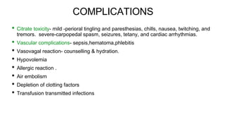 COMPLICATIONS
• Citrate toxicity- mild -perioral tingling and paresthesias, chills, nausea, twitching, and
tremors. severe-carpopedal spasm, seizures, tetany, and cardiac arrhythmias.
• Vascular complications- sepsis,hematoma,phlebitis
• Vasovagal reaction- counselling & hydration.
• Hypovolemia
• Allergic reaction .
• Air embolism
• Depletion of clotting factors
• Transfusion transmitted infections
 