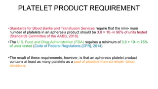 PLATELET PRODUCT REQUIREMENT
•Standards for Blood Banks and Transfusion Services require that the mini- mum
number of platelets in an apheresis product should be 3.0 × 1011 in 90% of units tested
(Standards Committee of the AABB, 2018).
•The U.S. Food and Drug Administration (FDA) requires a minimum of 3.0 × 1011 in 75%
of units tested (Code of Federal Regulations [CFR], 2014).
•The result of these requirements, however, is that an apheresis platelet product
contains at least as many platelets as a pool of platelets from six whole- blood
donations.
 