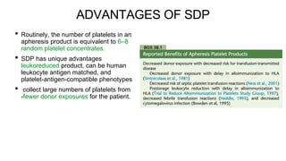 ADVANTAGES OF SDP
• Routinely, the number of platelets in an
apheresis product is equivalent to 6–8
random platelet concentrates.
• SDP has unique advantages
leukoreduced product, can be human
leukocyte antigen matched, and
platelet-antigen-compatible phenotypes.
• collect large numbers of platelets from
-fewer donor exposures for the patient.
 