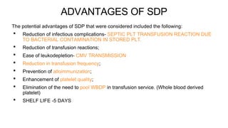 ADVANTAGES OF SDP
The potential advantages of SDP that were considered included the following:
• Reduction of infectious complications- SEPTIC PLT TRANSFUSION REACTION DUE
TO BACTERIAL CONTAMINATION IN STORED PLT.
• Reduction of transfusion reactions;
• Ease of leukodepletion- CMV TRANSMISSION
• Reduction in transfusion frequency;
• Prevention of alloimmunization;
• Enhancement of platelet quality;
• Elimination of the need to pool WBDP in transfusion service. (Whole blood derived
platelet)
• SHELF LIFE -5 DAYS
 