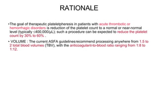 RATIONALE
•The goal of therapeutic plateletpheresis in patients with acute thrombotic or
hemorrhagic disorders is reduction of the platelet count to a normal or near-normal
level (typically 400,000/μL); such a procedure can be expected to reduce the platelet
count by 30% to 60% .
• VOLUME : The current ASFA guidelines5
recommend processing anywhere from 1.5 to
2 total blood volumes (TBV), with the anticoagulant-to-blood ratio ranging from 1:8 to
1:12.
 