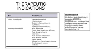 THERAPEUTIC
INDICATIONS
Thrombocytosis,
It is defined as a platelet count
exceeding 450,000 to
500,000/μL, may be caused by a
reactive process (second- ary
thrombocytosis) or by an
underlying clonal marrow
disorder (primary )
 