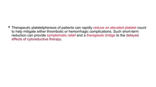 • Therapeutic plateletpheresis of patients can rapidly reduce an elevated platelet count
to help mitigate either thrombotic or hemorrhagic complications. Such short-term
reduction can provide symptomatic relief and a therapeutic bridge to the delayed
effects of cytoreductive therapy.
 