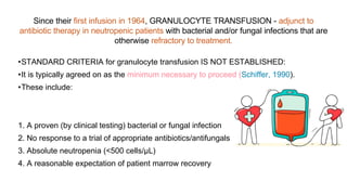 •STANDARD CRITERIA for granulocyte transfusion IS NOT ESTABLISHED:
•It is typically agreed on as the minimum necessary to proceed (Schiffer, 1990).
•These include:
1. A proven (by clinical testing) bacterial or fungal infection
2. No response to a trial of appropriate antibiotics/antifungals
3. Absolute neutropenia (<500 cells/μL)
4. A reasonable expectation of patient marrow recovery
Since their first infusion in 1964, GRANULOCYTE TRANSFUSION - adjunct to
antibiotic therapy in neutropenic patients with bacterial and/or fungal infections that are
otherwise refractory to treatment.
 