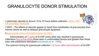 GRANULOCYTE DONOR STIMULATION
1.administer steroids to donors 10 to 12 hours before collection -ORAL PREDNISOLONE
OR DEXAMETHASONE
? WHY - The effects of steroids appear to result from mobilization of granulocytes from
marrow stores as well as delayed granulocyte apoptosis .
2.granulocyte colony stimulating factor (G-CSF) -
Administration of 5 μg/kg of G-CSF every other day resulted in granulocyte
collections four to five times those seen in unstimulated donors and greater than those
seen with prednisone stimulation (Jendiroba et al., 1998).
The optimum timing for granulocyte collection -12 hours after administration of G-CSF
 