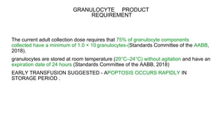GRANULOCYTE PRODUCT
REQUIREMENT
The current adult collection dose requires that 75% of granulocyte components
collected have a minimum of 1.0 × 1010 granulocytes-(Standards Committee of the AABB,
2018).
granulocytes are stored at room temperature (20°C–24°C) without agitation and have an
expiration date of 24 hours (Standards Committee of the AABB, 2018)
EARLY TRANSFUSION SUGGESTED - APOPTOSIS OCCURS RAPIDLY IN
STORAGE PERIOD .
 