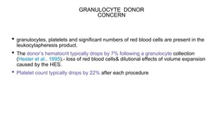 GRANULOCYTE DONOR
CONCERN
• granulocytes, platelets and significant numbers of red blood cells are present in the
leukocytapheresis product.
• The donor’s hematocrit typically drops by 7% following a granulocyte collection
(Hester et al., 1995).- loss of red blood cells& dilutional effects of volume expansion
caused by the HES.
• Platelet count typically drops by 22% after each procedure
 