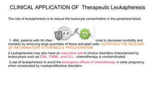CLINICAL APPLICATION OF Therapeutic Leukapheresis
The role of leukapheresis is to reduce the leukocyte concentration in the peripheral blood.
1. AML patients with HL-then leukapheresis offers the potential to decrease morbidity and
mortality by removing large quantities of these activated cells- CUTRTAILS THE RELEASE
OF INFLAMMATORY CYTOKINES & PROLIFERATION
2.Leukapheresis may also have an adjunctive role in chronic disorders characterized by
leukocytosis such as CML, CMML, and CLL - chemotherapy is contraindicated.
3.use of leukapheresis to avoid the teratogenic effects of chemotherapy in early pregnancy
when complicated by myeloproliferative disorders .
 