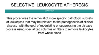 SELECTIVE LEUKOCYTE APHERESIS
This procedures the removal of more specific pathologic subsets
of leukocytes that may be relevant to the pathogenesis of clinical
disease, with the goal of modulating or suppressing the disease
process using specialized columns or filters to remove leukocytes
from whole blood
DEFINITION
 