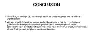 CONCLUSION
• Clinical signs and symptoms arising from HL or thrombocytosis are variable and
unpredictable.
• Without specific laboratory assays to identify patients at risk for complications,
guidelines for therapeutic apheresis procedures to lower peripheral blood
concentrations of platelets and leukocytes may have to continue to rely on diagnosis,
clinical findings, and peripheral blood counts alone.
 