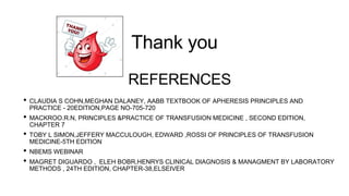 • CLAUDIA S COHN,MEGHAN DALANEY, AABB TEXTBOOK OF APHERESIS PRINCIPLES AND
PRACTICE - 20EDITION,PAGE NO-705-720
• MACKROO.R.N, PRINCIPLES &PRACTICE OF TRANSFUSION MEDICINE , SECOND EDITION,
CHAPTER 7
• TOBY L SIMON,JEFFERY MACCULOUGH, EDWARD ,ROSSI OF PRINCIPLES OF TRANSFUSION
MEDICINE-5TH EDITION
• NBEMS WEBINAR
• MAGRET DIGUARDO , ELEH BOBR,HENRYS CLINICAL DIAGNOSIS & MANAGMENT BY LABORATORY
METHODS , 24TH EDITION, CHAPTER-38,ELSEIVER
REFERENCES
Thank you
 