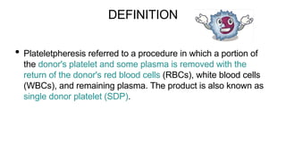 DEFINITION
• Plateletpheresis referred to a procedure in which a portion of
the donor's platelet and some plasma is removed with the
return of the donor's red blood cells (RBCs), white blood cells
(WBCs), and remaining plasma. The product is also known as
single donor platelet (SDP).
 