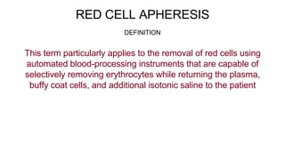 RED CELL APHERESIS
This term particularly applies to the removal of red cells using
automated blood-processing instruments that are capable of
selectively removing erythrocytes while returning the plasma,
buffy coat cells, and additional isotonic saline to the patient
DEFINITION
 