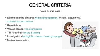 GENERAL CRITERIA
• Donor screening similar to whole blood collection.( Weight - above 60kg)
• Written informed consent
• Repeat donor
• Venous access- vein examination
• TTI screening - history & testing
• Investigation - hemoglobin, calcium, blood grouping & typing
• Medical examination.
DGHS GUIDELINES
 