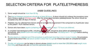 SELECTION CRITERIA FOR PLATELETPHERESIS
1. Donor weight should be more than 60 Kg.
2. The interval between procedures should be at least 48 hours. A donor should not undergo the procedure more
than 2 times a week or 24 times a year. After the whole blood donation plateletpheresis, the donor should be
accepted only after 28 days of interval.
3. Platelets may be collected from donors who do not meet the requirement if the component is of particular value
to the patient - HLA matched donors.
4. Donors who have taken aspirin-containing medication within 3 days / 72 hours are deferred.
5. A complete haematological profile, including platelet count, should be done before all plateletpheresis
procedures, and platelet count and haemoglobin must be more than 150,000/μl and > 12.5 g/dl before starting
the procedure.
6. If extra plasma is collected and if the procedure is performed more than once in every 4 weeks, the procedure
should not be done if the total serum protein is less than 6.0 g/dl or if there has been an unexplained weight
loss.
7. Double unit apheresis can be taken in donors whose platelet count is more than 250,000/ul and weight more
than 60kg and those who are not first-time apheresis donors.
AABB GUIDELINES
 