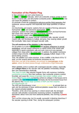 Formation of the Platelet Plug
In their cytoplasm are such active factors as
(1) actin and myosin molecules, which are contractile proteins similar to those
found in muscle cells, and still another contractile protein, thrombosthenin, that
can cause the platelets to contract;
(2) residuals of both the endoplasmic reticulum and the Golgi apparatus that
synthesize various enzymes and especially store large quantities of calcium
ions;
(3) mitochondria and enzyme systems that are capable of forming adenosine
triphosphate (ATP) and adenosine diphosphate (ADP);
(4)enzyme systems that synthesize prostaglandins,which are local hormones
that cause many vascular and other local tissue reactions;
(5) an important protein called fibrin-stabilizing factor,
(6) a growth factor that causes vascular endothelial cells, vascular smooth
muscle cells, and fibroblasts to multiply and grow, thus causing cellular growth
that eventually helps repair damaged vascular walls.
The cell membrane of the platelets is also important.
On its surface is a coat of glycoproteins that repulses adherence to normal
endothelium and yet causes adherence to injured areas of the vessel wall,
especially to injured endothelial cells and even more so to any exposed
collagen from deep within the vessel wall. In addition, the platelet membrane
contains large amounts of phospholipids that activate multiple stages in the
blood-clotting process.
Thus, the platelet is an active structure. It has a halflife in the blood of 8 to 12
days, so over several weeks its functional processes run out.
More than one half of the platelets are removed by macrophages in the
spleen, where the blood passes through a latticework of tight trabeculae.
When platelets come in contact with a damaged vascular surface, especially
with collagen fibers in the vascular wall, the platelets immediately change
their own characteristics drastically.
They begin to swell; they assume irregular forms with numerous irradiating
pseudopods protruding from their surfaces; their contractile proteins contract
forcefully and cause the release of granules that contain multiple active
factors; theybecome sticky so that they adhere to collagen in the tissues and to
a protein called von Willebrand factor that leaks into the traumatized tissue from
the plasma; they secrete large quantities of ADP; and their enzymes
form thromboxane A2
The ADP and thromboxane in turn act on nearby platelets to activate them as
well, and the stickiness of these additional platelets causes them to adhere to
the original activated platelets.
Therefore, at the site of any opening in a blood vessel wall, the damaged
vascular wall activates successively increasing numbers of platelets that
themselves attract more and more additional platelets, thus forming a platelet
plug.
This is at first a loose plug, but it is usually successful in blocking blood loss if
the vascular opening is small. Then, during the subsequent process
 