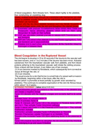 of blood coagulation, fibrin threads form. These attach tightly to the platelets,
thus constructing an unyielding plug.
Indeed, multiple small holes through the endothelial cells themselves are often
closed by platelets actually fusing with the endothelial cells to form additional
endothelial cell membrane.
A person who has few blood platelets develops each day literally thousands of
small hemorrhagic areas under the skin and throughout the internal tissues
1) Endothelial cells produce Vonwilderbrand factor-Inhibit Nitric Oxide and
Prostacyclin hence attracting platelets which bind on them using
Glicoprotein Ib (GpIb) an their surface.
2) VWF also stimulates platelets granules to release ADP,Thromboxane A2,
and Serotonin
3) ADP and TxA2 attract other platelets to the site(Platelet aggragation). TxA2
and Serotonin aid in vasoconstriction
4) Platelets bind to each other using Glycoprotein IIb/IIIa (GpIb/IIIa) linked by
Fibrinogen in between them.
Blood Coagulation in the Ruptured Vessel
The clot begins to develop in15 to 20 seconds if the trauma to the vascular wall
has been severe, and in 1 to 2 minutes if the trauma has been minor. Activator
substances from the traumatized vascular wall, from platelets, and from blood
proteins adhering to the traumatized vascular wall initiate the clotting process.
Once a blood clot has formed, it can follow one of two courses:
(1) It can become invaded by fibroblasts, which subsequently form connective
tissue all through the clot, or
(2) it can dissolve.
The usual course for a clot that forms ina small hole of a vessel wall is invasion
by fibroblasts, beginning within a few hours after the clot is
formed (which is promoted at least partially by growth actor secreted by
platelets). This continues to complete organization of the clot into fibrous tissue
within about 1 to 2 weeks.
INTRINSIC PATHWAY ( takes about 4-6 min)
Phosphotidosirine groups are present on the membranes of the platelets plug
and creates a negative charge
Factor XII interacts with the negative charges and converts itself to its active
form
Activated factor XII activates factor XI
Factor XI activates factor IX
Factor IX Interacts with Factor VIII in the presence of Platelete factor 3(PF3)
and Ca++. They activate Factor X(common pathway)
Factor X reacts with Factor V in the Presence of PF3 and Ca++. They activate
Prothrombin Activator
Prothrombin activator activates Factor II (Prothombin) to Thrombin
Thrombin Polymerizes soluble Fibrinogen to an Insoluble Fibrin
Thrombin also Activates Factor XIII (fibrin stabilizing factor) In the presence of
Ca++.
Factor XIII crosslink many fibrin to stengthen the clot and prevent the thrombus
from dislodging to go and cauce Embolism
 