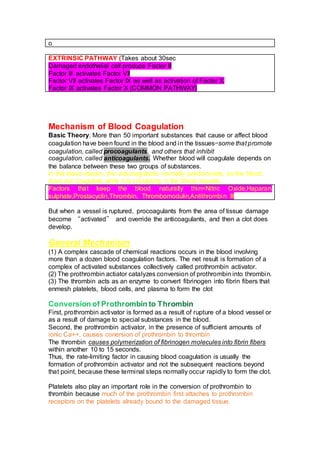 o
EXTRINSIC PATHWAY (Takes about 30sec
Damaged endothelial cell produce Factor III
Factor III activates Factor VII
Factor VII activates Factor IX as well as activation of Factor X
Factor IX activates Factor X (COMMON PATHWAY)
Mechanism of Blood Coagulation
Basic Theory. More than 50 important substances that cause or affect blood
coagulation have been found in the blood and in the tissues—some that promote
coagulation, called procoagulants, and others that inhibit
coagulation, called anticoagulants. Whether blood will coagulate depends on
the balance between these two groups of substances.
In the blood stream, the anticoagulants normally predominate, so the blood
does not coagulate while it is circulating in the blood vessels.
Factors that keep the blood naturally thin=Nitric Oxide,Haparan
sulphate,Prostacyclin,Thrombin, Thrombomodulin,Antithrombin III
But when a vessel is ruptured, procoagulants from the area of tissue damage
become “activated” and override the anticoagulants, and then a clot does
develop.
General Mechanism
(1) A complex cascade of chemical reactions occurs in the blood involving
more than a dozen blood coagulation factors. The net result is formation of a
complex of activated substances collectively called prothrombin activator.
(2) The prothrombin actiator catalyzes conversion of prothrombin into thrombin.
(3) The thrombin acts as an enzyme to convert fibrinogen into fibrin fibers that
enmesh platelets, blood cells, and plasma to form the clot
First, prothrombin activator is formed as a result of rupture of a blood vessel or
as a result of damage to special substances in the blood.
Second, the prothrombin activator, in the presence of sufficient amounts of
ionic Ca++, causes conersion of prothrombin to thrombin
The thrombin causes polymerization of fibrinogen molecules into fibrin fibers
within another 10 to 15 seconds.
Thus, the rate-limiting factor in causing blood coagulation is usually the
formation of prothrombin activator and not the subsequent reactions beyond
that point, because these terminal steps normally occur rapidly to form the clot.
Platelets also play an important role in the conversion of prothrombin to
thrombin because much of the prothrombin first attaches to prothrombin
receptors on the platelets already bound to the damaged tissue.
 