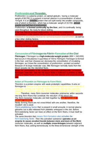 Prothrombin is a plasma protein, an alpha2-globulin, having a molecular
weight of 68,700. It is present in normal plasma in a concentration of about
15mg/dl. It is an unstable protein that can split easily into smaller compounds,
one of which is thrombin, which has a molecular weight of 33,700, almost
exactly one half that of prothrombin.
Prothrombin is formed continually by the liver, and it is continually being
used throughout the body for blood clotting.
If the liver fails to produce prothrombin, in a day or so prothrombin
concentration in the plasma falls too low to provide normal blood coagulation.
VitaminK is required by the liver for normal activation of prothrombin, as well as
a few other clotting factors.
Therefore, either lack of vitamin K or the presence of liver disease that prevents
normal prothrombin formation can decrease the prothrombin level so low that a
bleeding tendency results.
Fibrinogen. Fibrinogen is a high-molecular-weight protein (MW = 340,000)
that occurs in the plasma in quantities of 100 to 700mg/dl. Fibrinogen is formed
in the liver, and liver disease can decrease the concentration of circulating
fibrinogen, as it does the concentration of prothrombin, pointed out earlier.
Because of its large molecular size, little fibrinogen normally leaks from the
blood vessels into the interstitial fluids.
When the permeability of the capillaries becomes pathologically increased,
fibrinogen does then leak into the tissue fluids in sufficient quantities to allow
clotting of these fluids in much the same way that plasma and whole blood can
clot.
Action of Thrombin on Fibrinogen to Form Fibrin.
Thrombin is a protein enzyme with weak proteolytic capabilities. It acts on
fibrinogen to remove four lowmolecular-weight peptides from each molecule of
fibrinogen, forming one molecule of fibrin monomer that has the automatic
capability to polymerize with other fibrin monomer molecules to form fibrin
fibers. Therefore, many fibrin monomer molecules polymerize within seconds
into long fibrin fibers that constitute the reticulum of the blood clot.
The fibrin monomer molecules are held together by weak noncovalent
hydrogen bonding,
Newly forming fibers are not cross-linked with one another; therefore, the
resultant clot is weak
Fibrin-stabilizing factor that is present in small amounts in normal plasma
globulins but is also released from platelets entrapped in the clot. Before
fibrin-stabilizing factor can have an effect on the fibrin fibers, it must itself be
activated.
The same thrombin that
Then this activated substance operates as an
enzyme to cause covalent bonds between more and more of the fibrin
monomer molecules, as well as multiple cross-linkages between adjacent
fibrin fibers, thus adding tremendously to the three-dimensional strength of the
 