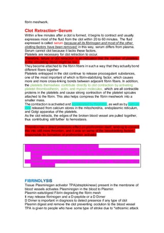 fibrin meshwork.
Clot Retraction—Serum
Within a few minutes after a clot is formed, it begins to contract and usually
expresses most of the fluid from the clot within 20 to 60 minutes. The fluid
expressed is called serum because all its fibrinogen and most of the other
clotting factors have been removed; in this way, serum differs from plasma.
Serum cannot clot because it lacks these factors.
Platelets are necessary for clot retraction to occur.
Therefore, failure of clot retraction is an indication that the number of platelets
in the circulating blood might be low.
They become attached to the fibrin fibers in such a way that they actually bond
different fibers together
Platelets entrapped in the clot continue to release procoagulant substances,
one of the most important of which is fibrin-stabilizing factor, which causes
more and more cross-linking bonds between adjacent fibrin fibers. In addition,
the platelets themselves contribute directly to clot contraction by activating
platelet thrombosthenin, actin, and myosin molecules, which are all contractile
proteins in the platelets and cause strong contraction of the platelet spicules
attached to the fibrin. This also helps compress the fibrin meshwork into a
smaller mass.
The contraction is activated and accelerated by thrombin, as well as by calcium
ions released from calcium stores in the mitochondria, endoplasmic reticulum,
and Golgi apparatus of the platelets.
As the clot retracts, the edges of the broken blood vessel are pulled together,
thus contributing still further to hemostasis.
Thrombin has a direct proteolytic effect on prothrombin itself, tending to convert
this into still more thrombin, and it acts on some of the bloodclotting factors
responsible for formation of prothrombin activator
A. Platelet contraction= Due to actin and myeosin
B. Pletelet secrete Platelet derived growth factor= Triggers Mitosis of smooth
muscle lining and formation of connective tissue patches to repare the
colagen
C. Pletelets secret Vascular Endothelial growth factors= Regenerates new
endothelial lining
Tissue Plasminogen activator TPA(streptokinese) present in the membrane of
blood vessels activates Plasminogen in the blood to Plasmin
Plasmin eats/digest Fibrin degrading the fibrin mesh
It may release fibrinogen and a D-peptide or a D Dimer
D Dimer is important in diagnosis to detect presence if any type of clot
Plasmin digest and remove the clot preventing occlution to the blood vessel
TPA is given to people who have some type of stroke due to *isthcemic attack
 
