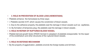 • 3. ROLE IN PREVENTION OF BLOOD LOSS (HEMOSTASIS)
• Platelets enhance the hemostasis by three ways:
• i. Platelets secrete 5-HT, which causes the constriction of blood vessels.
• ii. Due to the adhesive property, the platelets seal the damage in blood vessels such as capillaries.
• iii. By formation of temporary plug, the platelets seal the damage in blood vessels .
• 4. ROLE IN REPAIR OF RUPTURED BLOOD VESSEL
• Platelet-derived growth factor (PDGF) formed in cytoplasm of platelets isresponsible for the repair
of the endothelium and other structures of the ruptured blood vessels.
•
• 5. ROLE IN DEFENSE MECHANISM
• By the property of agglutination, platelets encircle the foreign bodies and kill them.
 