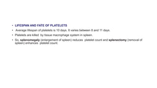 • LIFESPAN AND FATE OF PLATELETS
• Average lifespan of platelets is 10 days. It varies between 8 and 11 days.
• Platelets are killed by tissue macrophage system in spleen.
• So, splenomegaly (enlargement of spleen) reduces platelet count and splenectomy (removal of
spleen) enhances platelet count.
 