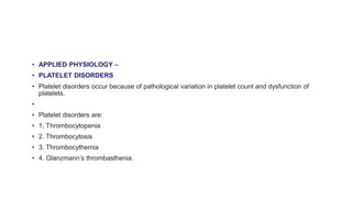 • APPLIED PHYSIOLOGY –
• PLATELET DISORDERS
• Platelet disorders occur because of pathological variation in platelet count and dysfunction of
platelets.
•
• Platelet disorders are:
• 1. Thrombocytopenia
• 2. Thrombocytosis
• 3. Thrombocythemia
• 4. Glanzmann’s thrombasthenia.
 