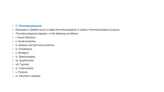 • 1. Thrombocytopenia
• Decrease in platelet count is called thrombocytopenia. It reslts in thrombocytopenic purpura .
• Thrombocytopenia happens in the following conditions:
• i. Acute infections
• ii. Acute leukemia
• iii. Aplastic and pernicious anemia
• iv. Chickenpox
• v. Smallpox
• vi. Splenomegaly
• vii. Scarlet fever
• viii. Typhoid
• ix. Tuberculosis
• x. Purpura
• xi. Gaucher’s disease.
 