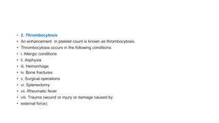 • 2. Thrombocytosis
• An enhancement in platelet count is known as thrombocytosis.
• Thrombocytosis occurs in the following conditions:
• i. Allergic conditions
• ii. Asphyxia
• iii. Hemorrhage
• iv. Bone fractures
• v. Surgical operations
• vi. Splenectomy
• vii. Rheumatic fever
• viii. Trauma (wound or injury or damage caused by
• external force).
 