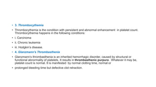• 3. Thrombocythemia
• Thrombocythemia is the condition with persistent and abnormal enhancement in platelet count.
Thrombocythemia happens in the following conditions:
• i. Carcinoma
• ii. Chronic leukemia
• iii. Hodgkin’s disease.
• 4. Glanzmann’s Thrombasthenia
• Glanzmann’s thrombasthenia is an inherited hemorrhagic disorder, caused by structural or
functional abnormality of platelets. It results in thrombasthenic purpura . Whatever it may be,
platelet count is normal. It is manifested by normal clotting time, normal or
• prolonged bleeding time but defective clot retraction.
 