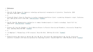 • References
• 1.
• Eder AF, Dy BA, Wagner SJ. Apheresis technology and bacterial contamination of platelets. Transfusion. 2019
Apr;59(4):1404-1405. [PubMed]
• 2.
• Ziegler M, Wang X, Peter K. Platelets in cardiac ischaemia/reperfusion injury: a promising therapeutic target. Cardiovasc
Res. 2019 Jun 01;115(7):1178-1188. [PMC free article] [PubMed]
• 3.
• Sun RJ, Shan NN. Megakaryocytic dysfunction in immune thrombocytopenia is linked to autophagy. Cancer Cell Int.
2019;19:59. [PMC free article] [PubMed]
• 4.
• Guidetti GF, Torti M, Canobbio I. Focal Adhesion Kinases in Platelet Function and Thrombosis. Arterioscler Thromb Vasc
Biol. 2019 May;39(5):857-868. [PubMed]
• 5.
• von Kügelgen I. Pharmacology of P2Y receptors. Brain Res Bull. 2019 Sep;151:12-24. [PubMed]
• 6.
• Reddoch-Cardenas KM, Bynum JA, Meledeo MA, Nair PM, Wu X, Darlington DN, Ramasubramanian AK, Cap AP. Cold-stored
platelets: A product with function optimized for hemorrhage control. Transfus Apher Sci. 2019 Feb;58(1):16-22. [PubMed]
 